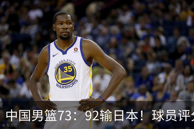 中国男篮73：92输日本！球员评分出炉：3人及格，5人不及格，1人太拉胯